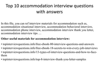 Top 10 accommodation interview questions 
with answers 
In this file, you can ref interview materials for accommodation such as, 
accommodation situational interview, accommodation behavioral interview, 
accommodation phone interview, accommodation interview thank you letter, 
accommodation interview tips … 
Other useful materials for accommodation interview: 
• topinterviewquestions.info/free-ebook-80-interview-questions-and-answers 
• topinterviewquestions.info/free-ebook-18-secrets-to-win-every-job-interviews 
• topinterviewquestions.info/13-types-of-interview-questions-and-how-to-face-them 
• topinterviewquestions.info/top-8-interview-thank-you-letter-samples 
 