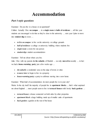 Oct 2014 Collected by A&B
Source: http://www.ieltsspeaking.co.uk/ielts-vocabulary/
Accommodation
Part 1-style questions
Examiner: Do you live in a house or an apartment?
Callum: Actually I live on campus … in a single room in halls of residence … all first year
students are encouraged to do that as they’re close to the university … next year I plan to move
into student digs in town …
 to live on campus: to live on the university or college grounds
 hall of residence: a college or university building where students live
 single room: a room for one person
 student digs: student accommodation
Examiner: Tell me about where you live.
Julia: I live with my parents in the suburbs of Madrid … we only moved in recently … in fact
we had a house-warming party just a few weeks ago …
 the suburbs: a residential area on the edge of towns or cities
 to move into: to begin to live in a property
 house-warming party: a party to celebrate moving into a new home
Examiner: What kind of accommodation do most people live in in your city?
Maria: In the city itself the majority of people live in apartment blocks … that’s what surprised
me about England … most people seem to live in terraced houses with lovely back gardens …
 terraced house: a house connected on both sides by other properties
 apartment block: a large building made up of smaller units of apartments
 back garden: a garden at the rear of the house
 