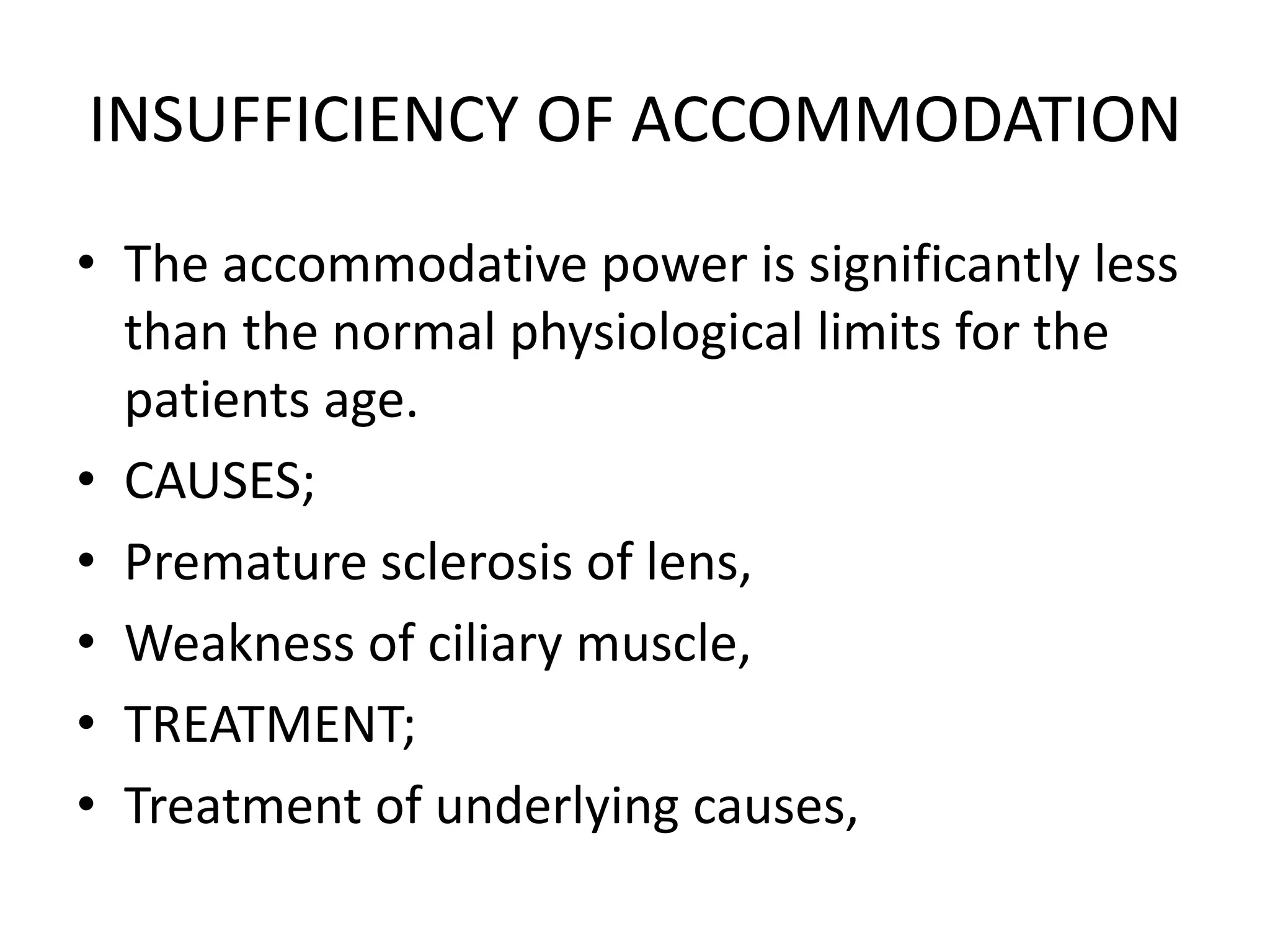 INSUFFICIENCY OF ACCOMMODATION
• The accommodative power is significantly less
than the normal physiological limits for the
patients age.
• CAUSES;
• Premature sclerosis of lens,
• Weakness of ciliary muscle,
• TREATMENT;
• Treatment of underlying causes,
 