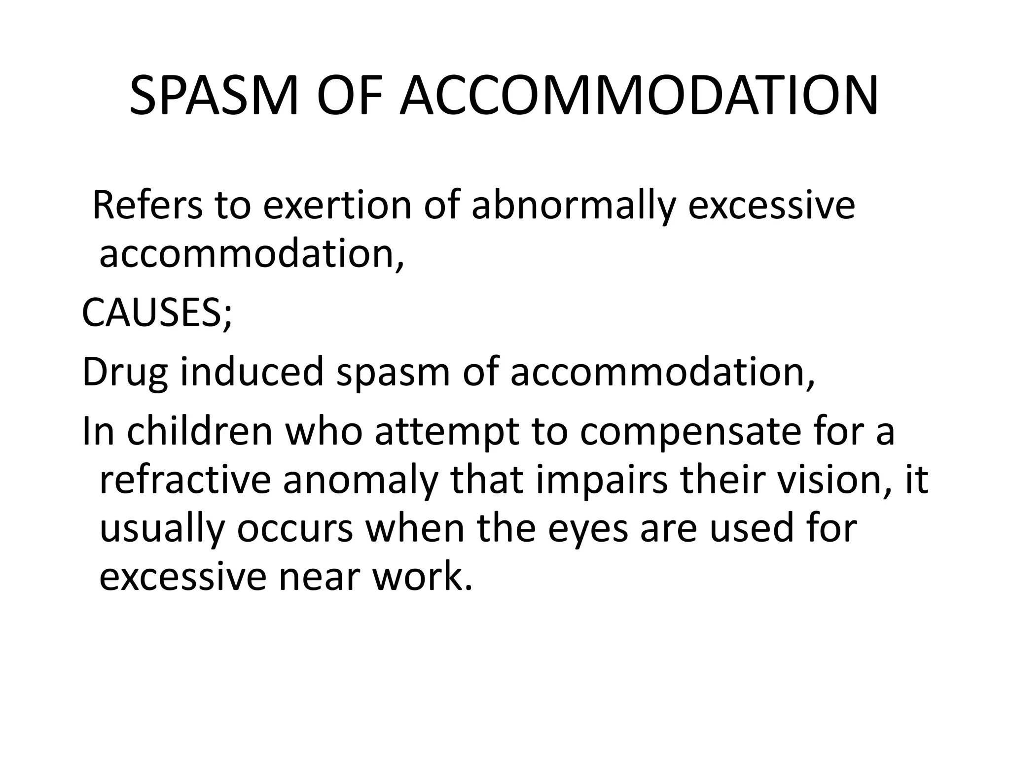 SPASM OF ACCOMMODATION
Refers to exertion of abnormally excessive
accommodation,
CAUSES;
Drug induced spasm of accommodation,
In children who attempt to compensate for a
refractive anomaly that impairs their vision, it
usually occurs when the eyes are used for
excessive near work.
 