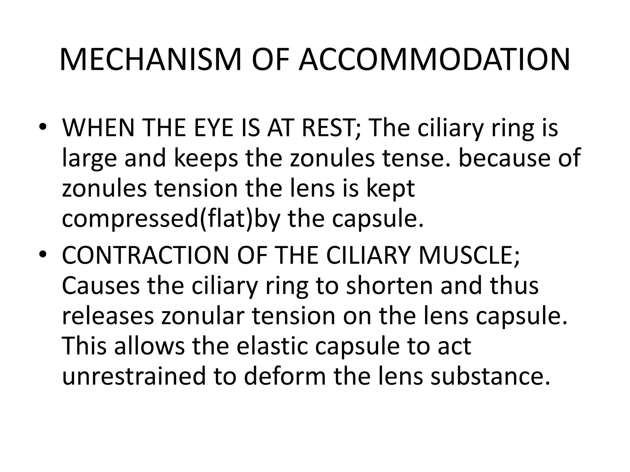 MECHANISM OF ACCOMMODATION
• WHEN THE EYE IS AT REST; The ciliary ring is
large and keeps the zonules tense. because of
zonules tension the lens is kept
compressed(flat)by the capsule.
• CONTRACTION OF THE CILIARY MUSCLE;
Causes the ciliary ring to shorten and thus
releases zonular tension on the lens capsule.
This allows the elastic capsule to act
unrestrained to deform the lens substance.
 