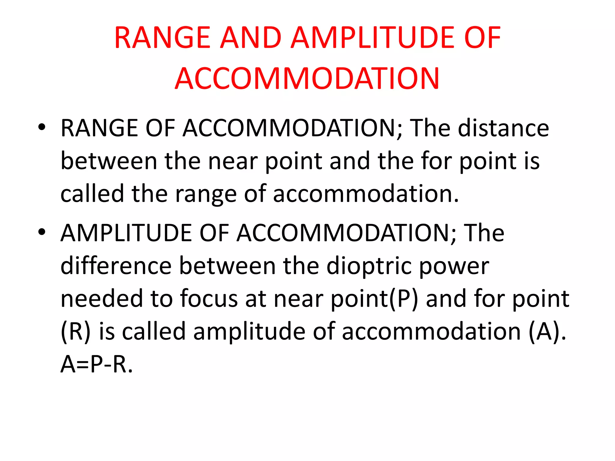 RANGE AND AMPLITUDE OF
ACCOMMODATION
• RANGE OF ACCOMMODATION; The distance
between the near point and the for point is
called the range of accommodation.
• AMPLITUDE OF ACCOMMODATION; The
difference between the dioptric power
needed to focus at near point(P) and for point
(R) is called amplitude of accommodation (A).
A=P-R.
 