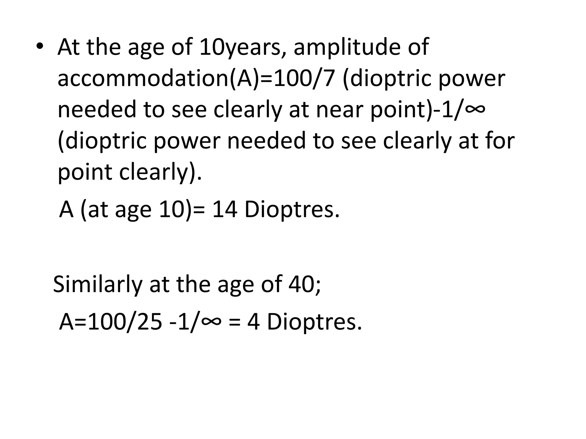 • At the age of 10years, amplitude of
accommodation(A)=100/7 (dioptric power
needed to see clearly at near point)-1/∞
(dioptric power needed to see clearly at for
point clearly).
A (at age 10)= 14 Dioptres.
Similarly at the age of 40;
A=100/25 -1/∞ = 4 Dioptres.
 