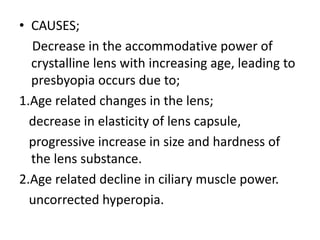 • CAUSES;
Decrease in the accommodative power of
crystalline lens with increasing age, leading to
presbyopia occurs due to;
1.Age related changes in the lens;
decrease in elasticity of lens capsule,
progressive increase in size and hardness of
the lens substance.
2.Age related decline in ciliary muscle power.
uncorrected hyperopia.
 