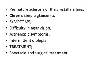 • Premature sclerosis of the crystalline lens.
• Chronic simple glaucoma.
• SYMPTOMS;
• Difficulty in near vision,
• Asthenopic symptoms,
• Intermittent diplopia,
• TREATMENT;
• Spectacle and surgical treatment.
 