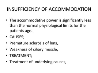 INSUFFICIENCY OF ACCOMMODATION
• The accommodative power is significantly less
than the normal physiological limits for the
patients age.
• CAUSES;
• Premature sclerosis of lens,
• Weakness of ciliary muscle,
• TREATMENT;
• Treatment of underlying causes,
 