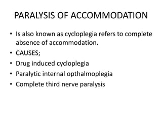 PARALYSIS OF ACCOMMODATION
• Is also known as cycloplegia refers to complete
absence of accommodation.
• CAUSES;
• Drug induced cycloplegia
• Paralytic internal opthalmoplegia
• Complete third nerve paralysis
 