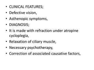 • CLINICAL FEATURES;
• Defective vision,
• Asthenopic symptoms,
• DIAGNOSIS;
• It is made with refraction under atropine
cycloplegia,
• Relaxation of ciliary muscle,
• Necessary psychotherapy,
• Correction of associated causative factors,
 
