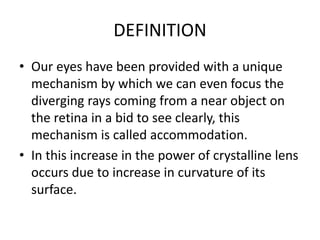 DEFINITION
• Our eyes have been provided with a unique
mechanism by which we can even focus the
diverging rays coming from a near object on
the retina in a bid to see clearly, this
mechanism is called accommodation.
• In this increase in the power of crystalline lens
occurs due to increase in curvature of its
surface.
 