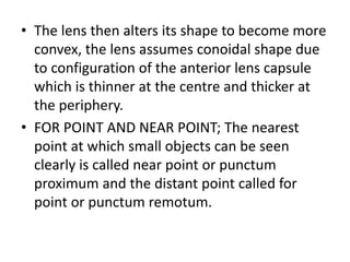 • The lens then alters its shape to become more
convex, the lens assumes conoidal shape due
to configuration of the anterior lens capsule
which is thinner at the centre and thicker at
the periphery.
• FOR POINT AND NEAR POINT; The nearest
point at which small objects can be seen
clearly is called near point or punctum
proximum and the distant point called for
point or punctum remotum.
 