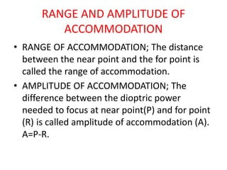 RANGE AND AMPLITUDE OF
ACCOMMODATION
• RANGE OF ACCOMMODATION; The distance
between the near point and the for point is
called the range of accommodation.
• AMPLITUDE OF ACCOMMODATION; The
difference between the dioptric power
needed to focus at near point(P) and for point
(R) is called amplitude of accommodation (A).
A=P-R.
 