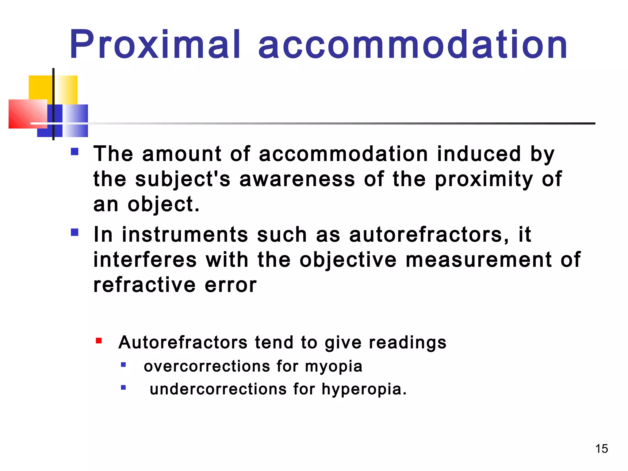 15
 The amount of accommodation induced by
the subject's awareness of the proximity of
an object.
 In instruments such as autorefractors, it
interferes with the objective measurement of
refractive error
 Autorefractors tend to give readings

overcorrections for myopia

undercorrections for hyperopia.
Proximal accommodation
 