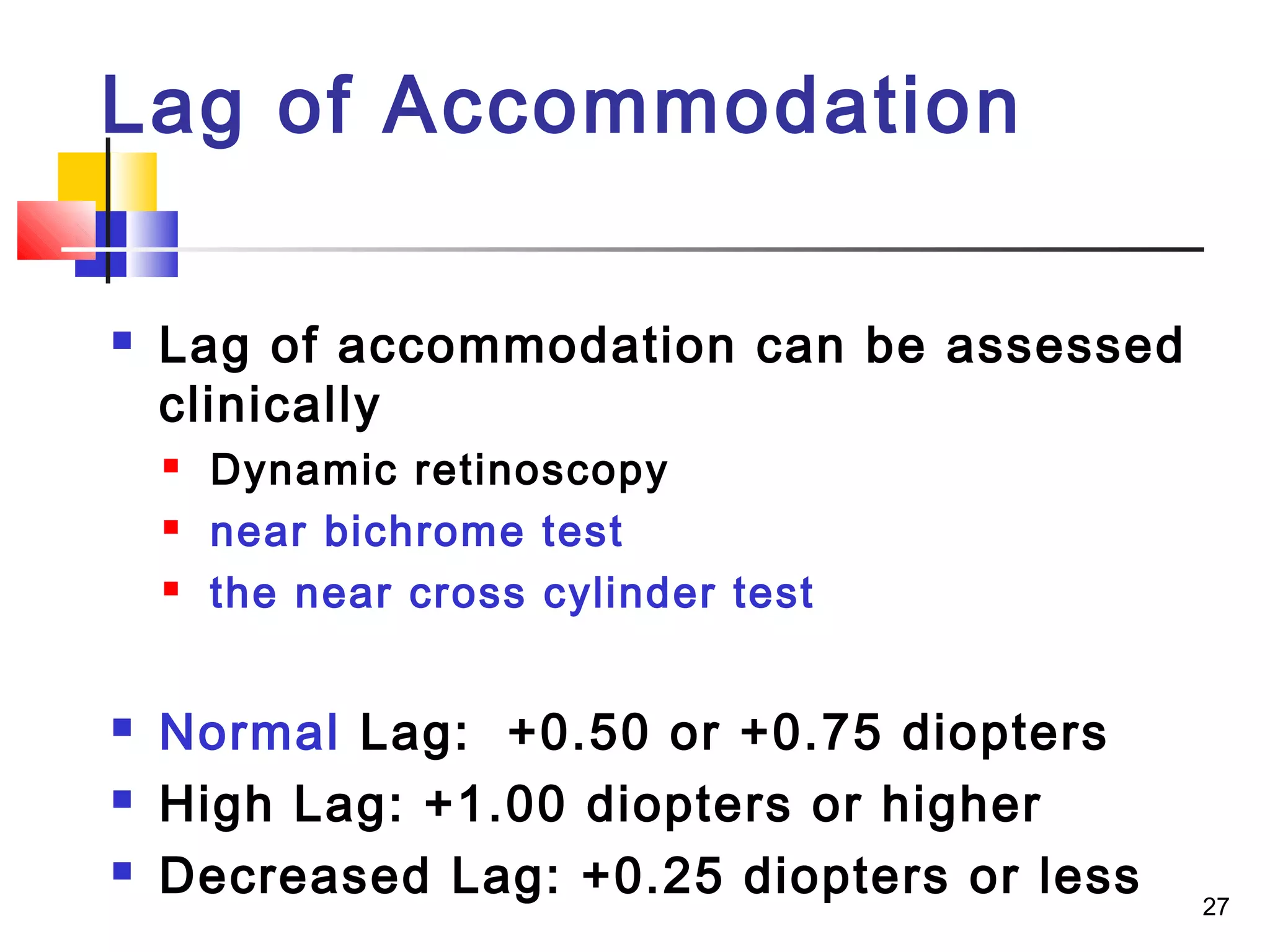 27
 Lag of accommodation can be assessed
clinically
 Dynamic retinoscopy
 near bichrome test
 the near cross cylinder test
 Normal Lag: +0.50 or +0.75 diopters
 High Lag: +1.00 diopters or higher
 Decreased Lag: +0.25 diopters or less
Lag of Accommodation
 