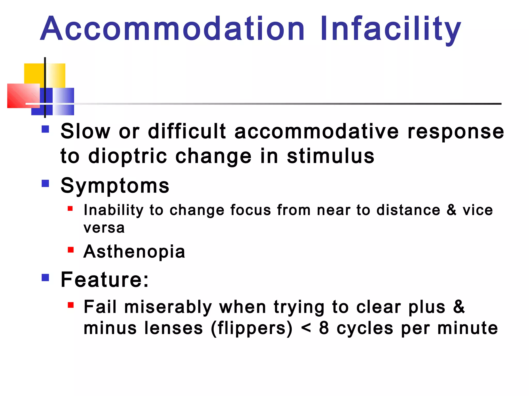 Accommodation Infacility
 Slow or difficult accommodative response
to dioptric change in stimulus
 Symptoms
 Inability to change focus from near to distance & vice
versa
 Asthenopia
 Feature:
 Fail miserably when trying to clear plus &
minus lenses (flippers) < 8 cycles per minute
 