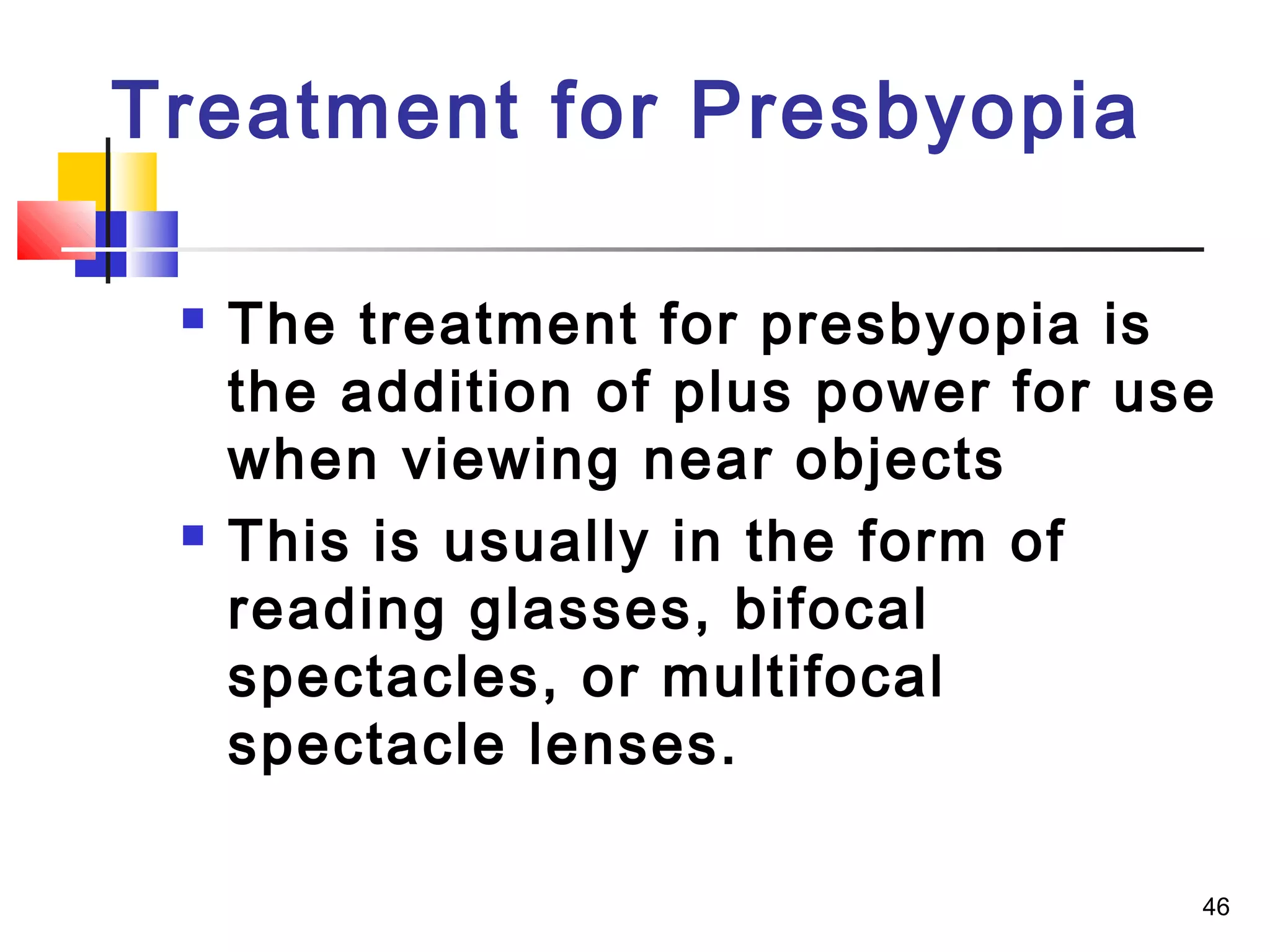 46
 The treatment for presbyopia is
the addition of plus power for use
when viewing near objects
 This is usually in the form of
reading glasses, bifocal
spectacles, or multifocal
spectacle lenses.
Treatment for Presbyopia
 
