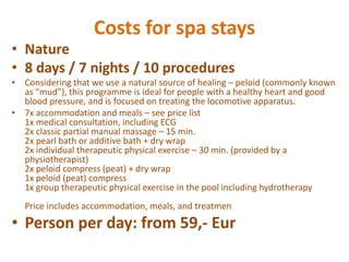 CostsforspastaysNature8 days / 7 nights / 10 proceduresConsideringthatwe use a naturalsourceofhealing – peloid (commonlyknown as “mud”), thisprogrammeisidealforpeoplewith a healthyheartandgoodbloodpressure, andisfocused on treatingthelocomotiveapparatus.7x accommodationandmeals – seeprice list1x medicalconsultation, including ECG2x classicpartialmanualmassage – 15 min.2x pearlbathoradditivebath + drywrap2x individualtherapeuticphysicalexercise – 30 min. (provided by a physiotherapist)2x peloid compress (peat) + drywrap1x peloid (peat) compress1x grouptherapeuticphysicalexercise in the pool includinghydrotherapyPriceincludesaccommodation, meals, andtreatmenPerson per day: from 59,- Eur