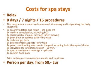 CostsforspastaysRelax8 days / 7 nights / 16 proceduresThisprogrammeusesproceduresaimedatrelaxingandinvigoratingthe body in general.7x accommodationandmeals – seeprice list1x medicalconsultation, including ECG2x classicpartialmanualmassage (aftershower)2x pearlbathoradditivebath + drywrap2x carbonicgasbath2x peloid compress (peat) + drywrap2x groupconditioningexercises in the pool includinghydrotherapy – 30 min.3x individual O2 inhalationsession – 50 min.1x specialmechanicalmassage – hydro-jet2x paraffinhandpackPriceincludesaccommodation, meals, andtreatmenPerson per day: from 58,- Eur