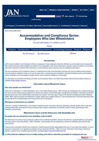 ABOUT JAN      FREQUENTLY ASKED QUESTIONS          TRAINING     HOT TOPICS      NEWS



                                                                                               JAN en Español        Print this Page

                                          AA   A Text Size


 For Employers For Individuals For Others ADA Library Accommodation Search A - Z of Disabilities Publications Resources


Home | Accommodation Ideas



                        Accommodation and Compliance Series:
                           Employees Who Use Wheelchairs
                                             By Linda Carter Batiste, J.D. and Beth Loy, Ph.D.
                                                                   Preface
      Introduction Information About     Americans with Disabilities Act     Accommodating Employees         Resources      References

                                PDF Version              DOC Version                                      Share



                                                              Introduction
JAN’s Accommodation and Compliance Series is designed to help employers determine effective accommodations and comply with
Title I of the Americans with Disabilities Act (ADA). Each publication in the series addresses a specific medical condition and provides
information about the condition, ADA information, accommodation ideas, and resources for additional information.
The Accommodation and Compliance Series is a starting point in the accommodation process and may not address every situation.
Accommodations should be made on a case by case basis, considering each employee’s individual limitations and accommodation
needs. Employers are encouraged to contact JAN to discuss specific situations in more detail.
For information on assistive technology and other accommodation ideas, visit JAN's Searchable Online Accommodation Resource
(SOAR) at http://askjan.org/soar.

                                               Information about Wheelchair Users
How many people use wheelchairs?
There are an estimated 1.4 million wheelchair users in the United States (Kraus, 1996). People use wheelchairs for a variety of reasons,
the most common reason being paralysis from spinal cord injuries. Current estimates indicate there are between 183,000 and 230,000
persons alive today in the United States with spinal cord injuries. The mean age of injury is 38 (Spinal Cord Injury Information Network,
2008). Other reasons people use wheelchairs include: fatigue from multiple sclerosis, muscle weakness from muscular dystrophy, lower
limb spasticity from cerebral palsy, and missing limbs due to amputation.

What types of wheelchairs are available?
There are a variety of wheelchairs on the market, including manual, motorized, stand-up, elevating, reclining, sports, beach, and stair-
climbing. Individuals, working with medical professionals, choose a wheelchair to meet their specific needs, depending on their
limitations and activities.

                              Wheelchairs Users and the Americans with Disabilities Act
Do people who use wheelchairs have disabilities under the ADA?
The ADA does not contain a list of medical conditions that constitute disabilities. Instead, the ADA has a general definition of disability
that each person must meet (EEOC, 1992). Therefore, some people who use wheelchairs will have a disability under the ADA and
some will not.

A person has a disability if he/she has a physical or mental impairment that substantially limits one or more major life activities, a record
of such an impairment, or is regarded as having such an impairment (EEOC, 1992). For more information about how to determine
whether a person has a disability under the ADA, visit http://askjan.org/corner/vol02iss04.htm.
To what extent do employers have to modify existing work-sites to make them accessible for employees who use

                                                                                                                   converted by Web2PDFConvert.com
 