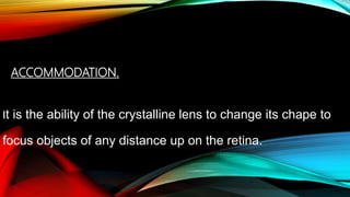 ACCOMMODATION.
It is the ability of the crystalline lens to change its chape to
focus objects of any distance up on the retina.
 