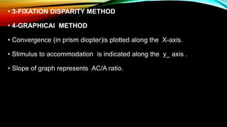 • 3-FIXATION DISPARITY METHOD
• 4-GRAPHICAl METHOD
• Convergence (in prism diopter)is plotted along the X-axis.
• Stimulus to accommodation is indicated along the y_ axis .
• Slope of graph represents AC/A ratio.
 