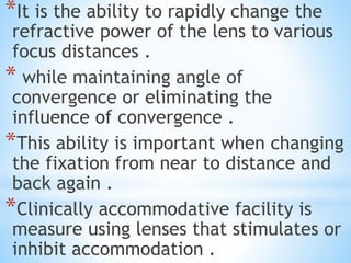 *It is the ability to rapidly change the
refractive power of the lens to various
focus distances .
* while maintaining angle of
convergence or eliminating the
influence of convergence .
*This ability is important when changing
the fixation from near to distance and
back again .
*Clinically accommodative facility is
measure using lenses that stimulates or
inhibit accommodation .
 