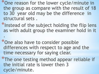 *One reason for the lower cycle/minute in
the group as compare with the result of 18
to 30 year old may be the difference in
structural sets .
*Instead of the subject holding the flip lens
as with adult group the examiner hold in it
.
*One also have to consider possible
differences with respect to age and the
time necessary for saying clear.
*The one testing method appear reliable if
the initial rate is lower then 3
cycle/minute.
 