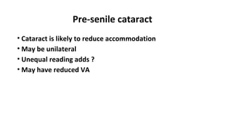 Pre-senile cataract
• Cataract is likely to reduce accommodation
• May be unilateral
• Unequal reading adds ?
• May have reduced VA
 