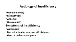 Aetiology of insufficiency
• General debility
• Malnutrition
• Anaemia
• Glaucoma (?)
Symptoms of insufficiency
• Asthenopia
• Blurred vision for near work (? distance)
• Over or under convergence
 