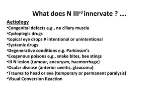 What does N IIIrd
innervate ? ….
Aetiology
•Congenital defects e.g., no ciliary muscle
•Cycloplegic drugs
•topical eye drops Þ intentional or unintentional
•Systemic drugs
•Degenerative conditions e.g. Parkinson’s
•Exogenous poisons e.g., snake bites, bee stings
•III N lesion (tumour, aneurysm, haemorrhage)
•Ocular disease (anterior uveitis, glaucoma)
•Trauma to head or eye (temporary or permanent paralysis)
•Visual Conversion Reaction
 