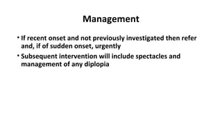 Management
• If recent onset and not previously investigated then refer
and, if of sudden onset, urgently
• Subsequent intervention will include spectacles and
management of any diplopia
 