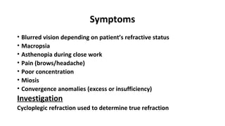 Symptoms
• Blurred vision depending on patient’s refractive status
• Macropsia
• Asthenopia during close work
• Pain (brows/headache)
• Poor concentration
• Miosis
• Convergence anomalies (excess or insufficiency)
Investigation
Cycloplegic refraction used to determine true refraction
 
