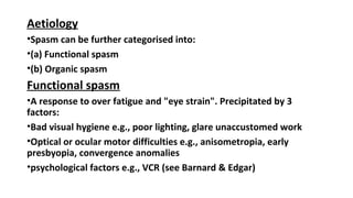 Aetiology
•Spasm can be further categorised into:
•(a) Functional spasm
•(b) Organic spasm
Functional spasm
•A response to over fatigue and "eye strain". Precipitated by 3
factors:
•Bad visual hygiene e.g., poor lighting, glare unaccustomed work
•Optical or ocular motor difficulties e.g., anisometropia, early
presbyopia, convergence anomalies
•psychological factors e.g., VCR (see Barnard & Edgar)
 