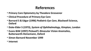 References
• Primary Care Optometry by Theodore Grosvenor
• Clinical Procedure of Primary Eye Care
• Barnard S & Edgar (1996) Pediatric Eye Care, Blackwell Science,
Oxford
• Duke-Elder S (1973), System of Ophthalmology, Kimpton, London
• Evans BJW (1997) Pickwell’s Binocular Vision Anomalies,
Butterworth-Heinemann, Oxford
• Simon Barnard November 1999
• Internet
 