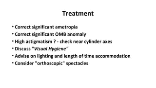 Treatment
• Correct significant ametropia
• Correct significant OMB anomaly
• High astigmatism ? - check near cylinder axes
• Discuss "Visual Hygiene"
• Advise on lighting and length of time accommodation
• Consider "orthoscopic" spectacles
 