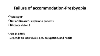 Failure of accommodation-Presbyopia
"Old sight"
Not a "disease" - explain to patients
Distance vision ?
• Age of onset
Depends on individuals, ace, occupation, and habits
 