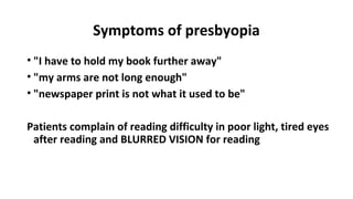Symptoms of presbyopia
• "I have to hold my book further away"
• "my arms are not long enough"
• "newspaper print is not what it used to be"
Patients complain of reading difficulty in poor light, tired eyes
after reading and BLURRED VISION for reading
 