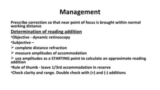 Management
Prescribe correction so that near point of focus is brought within normal
working distance
Determination of reading addition
•Objective - dynamic retinoscopy
•Subjective –
 complete distance refraction
 measure amplitudes of accommodation
 use amplitudes as a STARTING point to calculate an approximate reading
addition
•Rule of thumb - leave 1/3rd accommodation in reserve
•Check clarity and range. Double check with (+) and (-) additions
 
