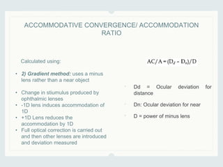• Dd = Ocular deviation for
distance
• Dn: Ocular deviation for near
• D = power of minus lens
ACCOMMODATIVE CONVERGENCE/ ACCOMMODATION
RATIO
Calculated using:
• 2) Gradient method: uses a minus
lens rather than a near object
• Change in stiumulus produced by
ophthalmic lenses
• -1D lens induces accommodation of
1D
• +1D Lens reduces the
accommodation by 1D
• Full optical correction is carried out
and then other lenses are introduced
and deviation measured
 
