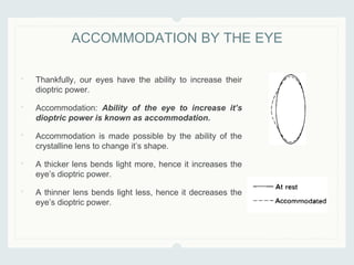 • Thankfully, our eyes have the ability to increase their
dioptric power.
• Accommodation: Ability of the eye to increase it’s
dioptric power is known as accommodation.
• Accommodation is made possible by the ability of the
crystalline lens to change it’s shape.
• A thicker lens bends light more, hence it increases the
eye’s dioptric power.
• A thinner lens bends light less, hence it decreases the
eye’s dioptric power.
ACCOMMODATION BY THE EYE
 