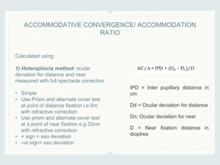 • IPD = Inter pupillary distance in
cm
• Dd = Ocular deviation for distance
• Dn: Ocular deviation for near
• D = Near fixation distance in
dioptres
ACCOMMODATIVE CONVERGENCE/ ACCOMMODATION
RATIO
Calculated using:
1) Heterophoria method: ocular
deviation for distance and near
measured with full spectacle correction
• Simple
• Use Prism and alternate cover test
at point of distance fixation i.e 6m
with refractive correction
• Use prism and alternate cover test
at a point of near fixation e.g 33cm
with refractive correction
• + sign = eso deviation
• -ve sign= exo deviation
 