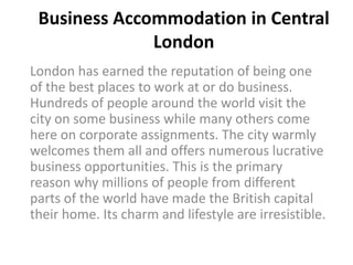 Business Accommodation in Central
              London
London has earned the reputation of being one
of the best places to work at or do business.
Hundreds of people around the world visit the
city on some business while many others come
here on corporate assignments. The city warmly
welcomes them all and offers numerous lucrative
business opportunities. This is the primary
reason why millions of people from different
parts of the world have made the British capital
their home. Its charm and lifestyle are irresistible.
 