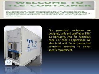 Our pressurized containers are
designed, built and certified to DNV
2.7-1/EN12079, A60 for hazardous
zone 1 or zone 2 applications. We
also build and fit-out pressurized
containers according to client's
specific requirement.
 