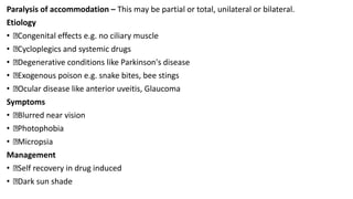 Paralysis of accommodation – This may be partial or total, unilateral or bilateral.
Etiology
• Congenital effects e.g. no ciliary muscle
• Cycloplegics and systemic drugs
• Degenerative conditions like Parkinson's disease
• Exogenous poison e.g. snake bites, bee stings
• Ocular disease like anterior uveitis, Glaucoma
Symptoms
• Blurred near vision
• Photophobia
• Micropsia
Management
• Self recovery in drug induced
• Dark sun shade
 