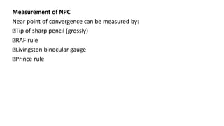 Measurement of NPC
Near point of convergence can be measured by:
Tip of sharp pencil (grossly)
RAF rule
Livingston binocular gauge
Prince rule
 