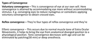 Types of Convergence
Voluntary convergence – This is convergence of eye at our own will. Here
convergence is attained by accommodating eye more without accommodating
stimulus. E.g. converging eyes to reduce nystagmus or comedians applying
voluntary convergence to obtain crossed eyes.
Reflex convergence – They’re four types of reflex convergence and they’re
Tonic convergence – This occurs due to normal muscle tone of Extra Ocular
Movements, it helps to bring the eye from anatomical diverged position to a
physiological position. Tonic convergence decreases with age and can be
eliminated by patching(30 min) or deep anesthesia.
 
