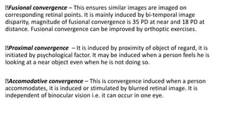 Fusional convergence – This ensures similar images are imaged on
corresponding retinal points. It is mainly induced by bi-temporal image
disparity, magnitude of fusional convergence is 35 PD at near and 18 PD at
distance. Fusional convergence can be improved by orthoptic exercises.
Proximal convergence – It is induced by proximity of object of regard, it is
initiated by psychological factor. It may be induced when a person feels he is
looking at a near object even when he is not doing so.
Accomodative convergence – This is convergence induced when a person
accommodates, it is induced or stimulated by blurred retinal image. It is
independent of binocular vision i.e. it can occur in one eye.
 