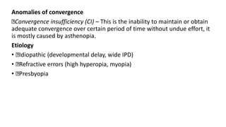 Anomalies of convergence
Convergence insufficiency (CI) – This is the inability to maintain or obtain
adequate convergence over certain period of time without undue effort, it
is mostly caused by asthenopia.
Etiology
• Idiopathic (developmental delay, wide IPD)
• Refractive errors (high hyperopia, myopia)
• Presbyopia
 