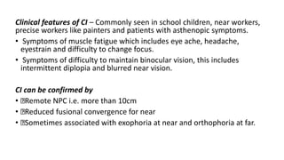 Clinical features of CI – Commonly seen in school children, near workers,
precise workers like painters and patients with asthenopic symptoms.
• Symptoms of muscle fatigue which includes eye ache, headache,
eyestrain and difficulty to change focus.
• Symptoms of difficulty to maintain binocular vision, this includes
intermittent diplopia and blurred near vision.
CI can be confirmed by
• Remote NPC i.e. more than 10cm
• Reduced fusional convergence for near
• Sometimes associated with exophoria at near and orthophoria at far.
 