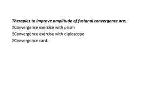 Therapies to improve amplitude of fusional convergence are:
Convergence exercise with prism
Convergence exercise with diploscope
Convergence card.
 