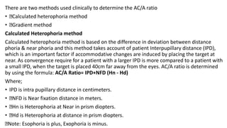 There are two methods used clinically to determine the AC/A ratio
• Calculated heterophoria method
• Gradient method
Calculated Heterophoria method
Calculated heterophoria method is based on the difference in deviation between distance
phoria & near phoria and this method takes account of patient Interpupillary distance (IPD),
which is an important factor if accommodative changes are induced by placing the target at
near. As convergence require for a patient with a larger IPD is more compared to a patient with
a small IPD, when the target is placed 40cm far away from the eyes. AC/A ratio is determined
by using the formula: AC/A Ratio= IPD+NFD (Hn - Hd)
Where;
• IPD is intra pupillary distance in centimeters.
• NFD is Near fixation distance in meters.
• Hn is Heterophoria at Near in prism diopters.
• Hd is Heterophoria at distance in prism diopters.
Note: Esophoria is plus, Exophoria is minus.
 